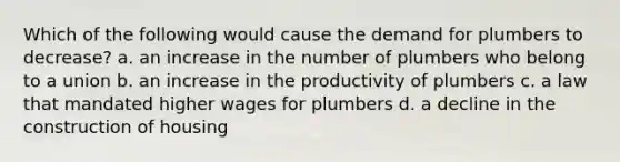 Which of the following would cause the demand for plumbers to decrease? a. an increase in the number of plumbers who belong to a union b. an increase in the productivity of plumbers c. a law that mandated higher wages for plumbers d. a decline in the construction of housing