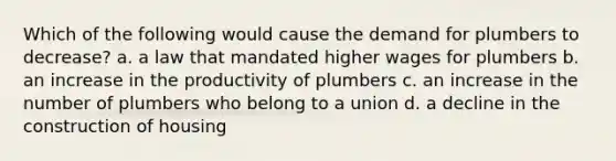 Which of the following would cause the demand for plumbers to decrease? a. a law that mandated higher wages for plumbers b. an increase in the productivity of plumbers c. an increase in the number of plumbers who belong to a union d. a decline in the construction of housing