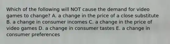 Which of the following will NOT cause the demand for video games to change? A. a change in the price of a close substitute B. a change in consumer incomes C. a change in the price of video games D. a change in consumer tastes E. a change in consumer preferences