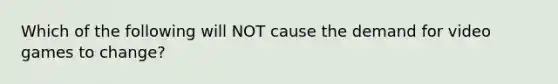 Which of the following will NOT cause the demand for video games to change?