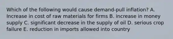 Which of the following would cause demand-pull inflation? A. Increase in cost of raw materials for firms B. increase in money supply C. significant decrease in the supply of oil D. serious crop failure E. reduction in imports allowed into country