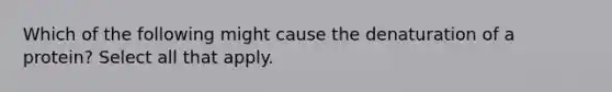 Which of the following might cause the denaturation of a protein? Select all that apply.