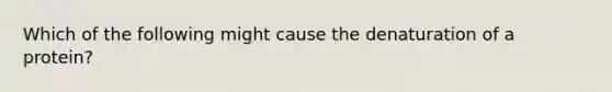 Which of the following might cause the denaturation of a protein?