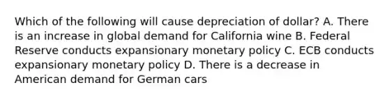 Which of the following will cause depreciation of dollar? A. There is an increase in global demand for California wine B. Federal Reserve conducts expansionary monetary policy C. ECB conducts expansionary monetary policy D. There is a decrease in American demand for German cars