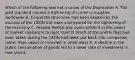 Which of the following was not a cause of the Depression A. The gold standard caused a tightening of currency supplies worldwide B. Corporate structures had been bloated by the success of the 1920s but were unprepared for the tightening of the economy C. Andrew Mellon was overconfident in the power of market capitalism to right itself D. Much of the profits that had been taken during the 1920s had been put back into companies rather than saved or invested in other ways E. A decline in the public consumption of goods led to a lower rate of investment in new plants