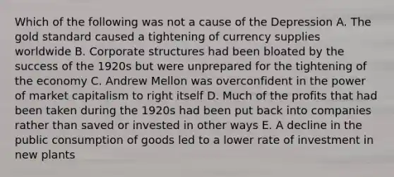 Which of the following was not a cause of the Depression A. The gold standard caused a tightening of currency supplies worldwide B. Corporate structures had been bloated by the success of the 1920s but were unprepared for the tightening of the economy C. Andrew Mellon was overconfident in the power of market capitalism to right itself D. Much of the profits that had been taken during the 1920s had been put back into companies rather than saved or invested in other ways E. A decline in the public consumption of goods led to a lower rate of investment in new plants