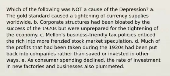 Which of the following was NOT a cause of the Depression? a. The gold standard caused a tightening of currency supplies worldwide. b. Corporate structures had been bloated by the success of the 1920s but were unprepared for the tightening of the economy. c. Mellon's business-friendly tax policies enticed the rich into more frenzied stock market speculation. d. Much of the profits that had been taken during the 1920s had been put back into companies rather than saved or invested in other ways. e. As consumer spending declined, the rate of investment in new factories and businesses also plummeted.