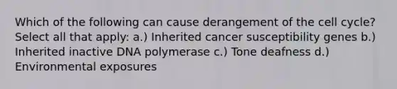 Which of the following can cause derangement of the cell cycle? Select all that apply: a.) Inherited cancer susceptibility genes b.) Inherited inactive DNA polymerase c.) Tone deafness d.) Environmental exposures