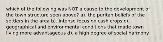 which of the following was NOT a cause to the development of the town structure seen above? a). the puritan beliefs of the settlers in the area b). intense focus on cash crops c). geographical and environmental conditions that made town living more advantageous d). a high degree of social harmony