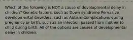 Which of the following is NOT a cause of developmental delay in children? Genetic factors, such as Down syndrome Pervasive developmental disorders, such as Autism Complications during pregnancy or birth, such as an infection passed from mother to child during birth. All of the options are causes of developmental delay in children.