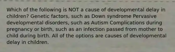 Which of the following is NOT a cause of developmental delay in children? Genetic factors, such as Down syndrome Pervasive developmental disorders, such as Autism Complications during pregnancy or birth, such as an infection passed from mother to child during birth. All of the options are causes of developmental delay in children.