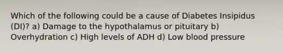 Which of the following could be a cause of Diabetes Insipidus (DI)? a) Damage to the hypothalamus or pituitary b) Overhydration c) High levels of ADH d) Low blood pressure