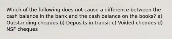 Which of the following does not cause a difference between the cash balance in the bank and the cash balance on the books? a) Outstanding cheques b) Deposits in transit c) Voided cheques d) NSF cheques