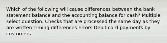 Which of the following will cause differences between the bank statement balance and the accounting balance for cash? Multiple select question. Checks that are processed the same day as they are written Timing differences Errors Debit card payments by customers