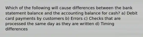 Which of the following will cause differences between the bank statement balance and the accounting balance for cash? a) Debit card payments by customers b) Errors c) Checks that are processed the same day as they are written d) Timing differences