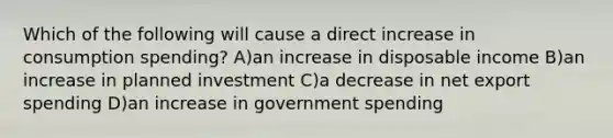 Which of the following will cause a direct increase in consumption spending? A)an increase in disposable income B)an increase in planned investment C)a decrease in net export spending D)an increase in government spending