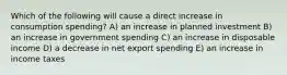 Which of the following will cause a direct increase in consumption spending? A) an increase in planned investment B) an increase in government spending C) an increase in disposable income D) a decrease in net export spending E) an increase in income taxes