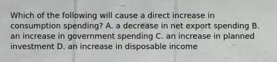 Which of the following will cause a direct increase in consumption spending? A. a decrease in net export spending B. an increase in government spending C. an increase in planned investment D. an increase in disposable income