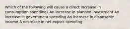 Which of the following will cause a direct increase in consumption spending? An increase in planned investment An increase in government spending An increase in disposable income A decrease in net export spending