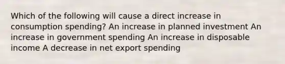 Which of the following will cause a direct increase in consumption spending? An increase in planned investment An increase in government spending An increase in disposable income A decrease in net export spending