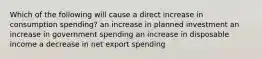 Which of the following will cause a direct increase in consumption spending? an increase in planned investment an increase in government spending an increase in disposable income a decrease in net export spending