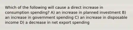 Which of the following will cause a direct increase in consumption spending? A) an increase in planned investment B) an increase in government spending C) an increase in disposable income D) a decrease in net export spending