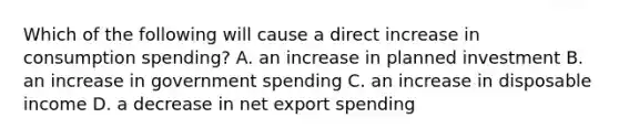 Which of the following will cause a direct increase in consumption spending? A. an increase in planned investment B. an increase in government spending C. an increase in disposable income D. a decrease in net export spending