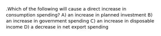 .Which of the following will cause a direct increase in consumption spending? A) an increase in planned investment B) an increase in government spending C) an increase in disposable income D) a decrease in net export spending