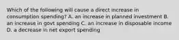 Which of the following will cause a direct increase in consumption spending? A. an increase in planned investment B. an increase in govt spending C. an increase in disposable income D. a decrease in net export spending