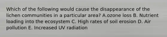 Which of the following would cause the disappearance of the lichen communities in a particular area? A.ozone loss B. Nutrient loading into <a href='https://www.questionai.com/knowledge/k49x5J3j3W-the-ecosystem' class='anchor-knowledge'>the ecosystem</a> C. High rates of <a href='https://www.questionai.com/knowledge/kPw5GrAkRF-soil-erosion' class='anchor-knowledge'>soil erosion</a> D. Air pollution E. Increased UV radiation