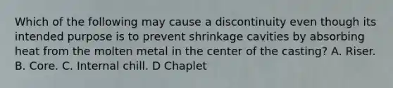 Which of the following may cause a discontinuity even though its intended purpose is to prevent shrinkage cavities by absorbing heat from the molten metal in the center of the casting? A. Riser. B. Core. C. Internal chill. D Chaplet