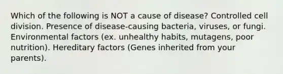 Which of the following is NOT a cause of disease? Controlled cell division. Presence of disease-causing bacteria, viruses, or fungi. Environmental factors (ex. unhealthy habits, mutagens, poor nutrition). Hereditary factors (Genes inherited from your parents).