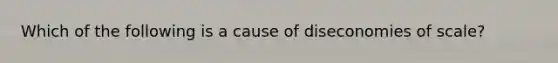 Which of the following is a cause of diseconomies of scale?