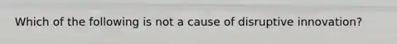 Which of the following is not a cause of disruptive innovation?