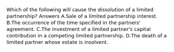 Which of the following will cause the dissolution of a limited partnership? Answers A.Sale of a limited partnership interest. B.The occurrence of the time specified in the partners' agreement. C.The investment of a limited partner's capital contribution in a competing limited partnership. D.The death of a limited partner whose estate is insolvent.