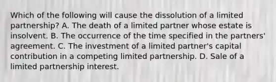 Which of the following will cause the dissolution of a limited partnership? A. The death of a limited partner whose estate is insolvent. B. The occurrence of the time specified in the partners' agreement. C. The investment of a limited partner's capital contribution in a competing limited partnership. D. Sale of a limited partnership interest.