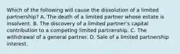 Which of the following will cause the dissolution of a limited partnership? A. The death of a limited partner whose estate is insolvent. B. The discovery of a limited partner's capital contribution to a competing limited partnership. C. The withdrawal of a general partner. D. Sale of a limited partnership interest.