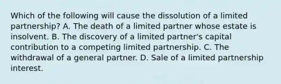 Which of the following will cause the dissolution of a limited partnership? A. The death of a limited partner whose estate is insolvent. B. The discovery of a limited partner's capital contribution to a competing limited partnership. C. The withdrawal of a general partner. D. Sale of a limited partnership interest.