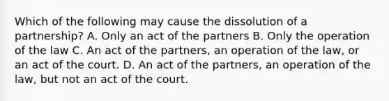 Which of the following may cause the dissolution of a partnership? A. Only an act of the partners B. Only the operation of the law C. An act of the partners, an operation of the law, or an act of the court. D. An act of the partners, an operation of the law, but not an act of the court.