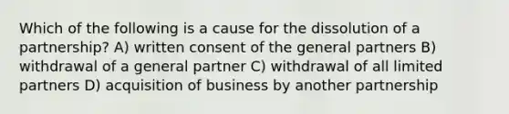 Which of the following is a cause for the dissolution of a partnership? A) written consent of the general partners B) withdrawal of a general partner C) withdrawal of all limited partners D) acquisition of business by another partnership