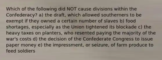 Which of the following did NOT cause divisions within the Confederacy? a) the draft, which allowed southerners to be exempt if they owned a certain number of slaves b) food shortages, especially as the Union tightened its blockade c) the heavy taxes on planters, who resented paying the majority of the war's costs d) the decision of the Confederate Congress to issue paper money e) the impressment, or seizure, of farm produce to feed soldiers