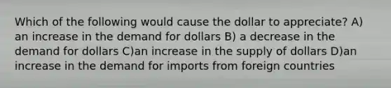 Which of the following would cause the dollar to​ appreciate? A) an increase in the demand for dollars B) a decrease in the demand for dollars C)an increase in the supply of dollars D)an increase in the demand for imports from foreign countries