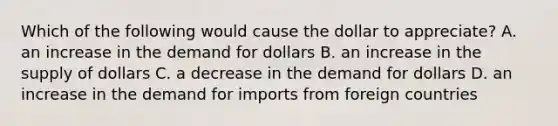 Which of the following would cause the dollar to​ appreciate? A. an increase in the demand for dollars B. an increase in the supply of dollars C. a decrease in the demand for dollars D. an increase in the demand for imports from foreign countries