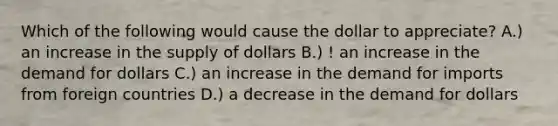 Which of the following would cause the dollar to appreciate? A.) an increase in the supply of dollars B.) ! an increase in the demand for dollars C.) an increase in the demand for imports from foreign countries D.) a decrease in the demand for dollars