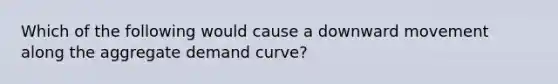 Which of the following would cause a downward movement along the aggregate demand curve?