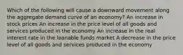 Which of the following will cause a downward movement along the aggregate demand curve of an economy? An increase in stock prices An increase in the price level of all goods and services produced in the economy An increase in the real interest rate in the loanable funds market A decrease in the price level of all goods and services produced in the economy