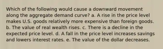 Which of the following would cause a downward movement along the aggregate demand curve? a. A rise in the price level makes U.S. goods relatively more expensive than foreign goods. b. The value of real wealth rises. c. There is a decline in the expected price level. d. A fall in the price level increases savings and lowers interest rates. e. The value of the dollar decreases.