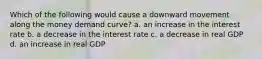 Which of the following would cause a downward movement along the money demand curve? a. an increase in the interest rate b. a decrease in the interest rate c. a decrease in real GDP d. an increase in real GDP