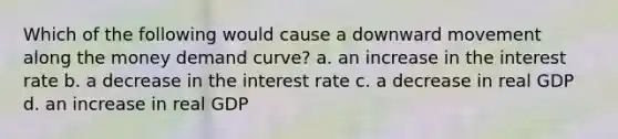 Which of the following would cause a downward movement along the money demand curve? a. an increase in the interest rate b. a decrease in the interest rate c. a decrease in real GDP d. an increase in real GDP