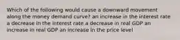 Which of the following would cause a downward movement along the money demand curve? an increase in the interest rate a decrease in the interest rate a decrease in real GDP an increase in real GDP an increase in the price level